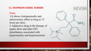 13. ISOPROPAMIDE IODIDE
Uses:
1.It shows Antispasmodic and
antisecretory effect as long as 12
hours per dose.
2.Adjunctive drug in the therapy of
peptic ulcer and other GIT
disturbances associated with
hypermotility and hypersecretion.
 