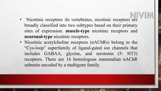 • Nicotinic receptors :In vertebrates, nicotinic receptors are
broadly classified into two subtypes based on their primary
sites of expression: muscle-type nicotinic receptors and
neuronal-type nicotinic receptors.
• Nicotinic acetylcholine receptors (nAChRs) belong to the
“Cys-loop” superfamily of ligand-gated ion channels that
includes GABAA, glycine, and serotonin (5- HT3)
receptors. There are 16 homologous mammalian nAChR
subunits encoded by a multigene family.
 