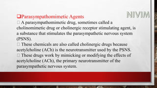Parasympathomimetic Agents
A parasympathomimetic drug, sometimes called a
cholinomimetic drug or cholinergic receptor stimulating agent, is
a substance that stimulates the parasympathetic nervous system
(PSNS).
These chemicals are also called cholinergic drugs because
acetylcholine (ACh) is the neurotransmitter used by the PSNS.
These drugs work by mimicking or modifying the effects of
acetylcholine (ACh), the primary neurotransmitter of the
parasympathetic nervous system.
 