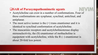 SAR of Parasympathomimetic agents
• Acetylcholine can exist in a number of conformations. Four of
these conformations are synplanar, synclinal, anticlinal, and
antiplanar.
• The most active isomer is the (+) trans enantiomer and it is
identical to synclinal conformation of acetylcholine.
• The muscarinic receptors and acetylcholinesterase display
stereoselectivity, the (S) enantiomer of methacholine is
equipotent with acetylcholine, while the R (–) enantiomer is
about 20-fold less potent.
 