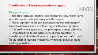 Classification of Parasympathomimetic Agents
Therapeutic uses:
The drug increases intestinal and bladder motility, which serve
as its therapeutic action in atony of either organ.
Placed topically in the eye, it produces miosis and spasm of
accommodation, as well as a lowering of intraocular pressure.
It is used to treat glaucoma, but pilocarpine is more effective.
Drugs that bind to and activate cholinergic receptors. A
stimulatory alkaloid found in tobacco products that is often used
for the relief of nicotine withdrawal symptoms and as an aid to
smoking cessation.
 