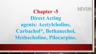 Chapter -5
Direct Acting
agents: Acetylcholine,
Carbachol*, Bethanechol,
Methacholine, Pilocarpine.
 