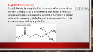 1. ACETYLCHOLINE
Acetylcholine: is acetylcholine is an ester of acetic acid and
choline, which acts as a neurotransmitter. It has a role as a
vasodilator agent, a muscarinic agonist, a hormone, a human
metabolite, a mouse metabolite and a neurotransmitter. It is
an acetate ester and an acylcholine.
 