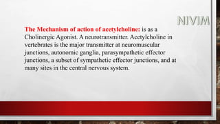 The Mechanism of action of acetylcholine: is as a
Cholinergic Agonist. A neurotransmitter. Acetylcholine in
vertebrates is the major transmitter at neuromuscular
junctions, autonomic ganglia, parasympathetic effector
junctions, a subset of sympathetic effector junctions, and at
many sites in the central nervous system.
 