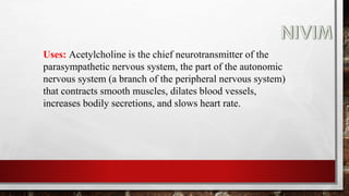 Uses: Acetylcholine is the chief neurotransmitter of the
parasympathetic nervous system, the part of the autonomic
nervous system (a branch of the peripheral nervous system)
that contracts smooth muscles, dilates blood vessels,
increases bodily secretions, and slows heart rate.
 