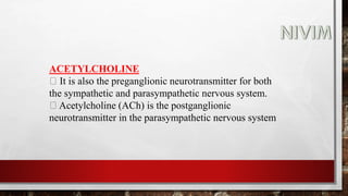 ACETYLCHOLINE
It is also the preganglionic neurotransmitter for both
the sympathetic and parasympathetic nervous system.
Acetylcholine (ACh) is the postganglionic
neurotransmitter in the parasympathetic nervous system
 