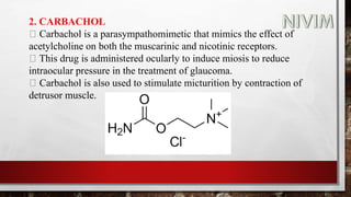 2. CARBACHOL
Carbachol is a parasympathomimetic that mimics the effect of
acetylcholine on both the muscarinic and nicotinic receptors.
This drug is administered ocularly to induce miosis to reduce
intraocular pressure in the treatment of glaucoma.
Carbachol is also used to stimulate micturition by contraction of
detrusor muscle.
 