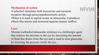 Mechanism of Action
•Carbachol stimulates both muscarinic and nicotinic
receptors through parasympathomimetic action.
•When it is used in topical ocular or intraocular, it produces
effects like miosis and increased aqueous humor outflow.
Uses:
Miostat (carbachol intraocular solution) is a cholinergic agent
that reduces the pressure in the eye by increasing the amount
of fluid that drains from the eye and is used to treat glaucoma
by lowering the pressure inside the eye.
 