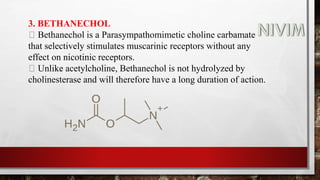 3. BETHANECHOL
Bethanechol is a Parasympathomimetic choline carbamate
that selectively stimulates muscarinic receptors without any
effect on nicotinic receptors.
Unlike acetylcholine, Bethanechol is not hydrolyzed by
cholinesterase and will therefore have a long duration of action.
 