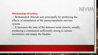 Mechanism of action:
Bethanechol chloride acts principally by producing the
effects of stimulation of the parasympathetic nervous
system.
It increases the tone of the detrusor urine muscle, usually
producing a contraction sufficiently strong to initiate
micturition and empty the bladder.
 