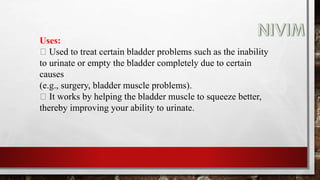 Uses:
Used to treat certain bladder problems such as the inability
to urinate or empty the bladder completely due to certain
causes
(e.g., surgery, bladder muscle problems).
It works by helping the bladder muscle to squeeze better,
thereby improving your ability to urinate.
 