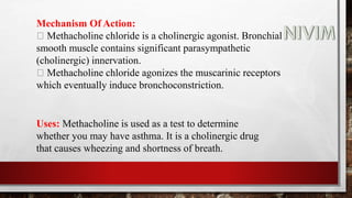 Mechanism Of Action:
Methacholine chloride is a cholinergic agonist. Bronchial
smooth muscle contains significant parasympathetic
(cholinergic) innervation.
Methacholine chloride agonizes the muscarinic receptors
which eventually induce bronchoconstriction.
Uses: Methacholine is used as a test to determine
whether you may have asthma. It is a cholinergic drug
that causes wheezing and shortness of breath.
 