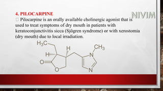 4. PILOCARPINE
Pilocarpine is an orally available cholinergic agonist that is
used to treat symptoms of dry mouth in patients with
keratoconjunctivitis sicca (Sjögren syndrome) or with xerostomia
(dry mouth) due to local irradiation.
 