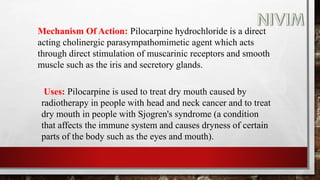 Mechanism Of Action: Pilocarpine hydrochloride is a direct
acting cholinergic parasympathomimetic agent which acts
through direct stimulation of muscarinic receptors and smooth
muscle such as the iris and secretory glands.
Uses: Pilocarpine is used to treat dry mouth caused by
radiotherapy in people with head and neck cancer and to treat
dry mouth in people with Sjogren's syndrome (a condition
that affects the immune system and causes dryness of certain
parts of the body such as the eyes and mouth).
 