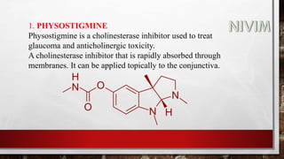 1. PHYSOSTIGMINE
Physostigmine is a cholinesterase inhibitor used to treat
glaucoma and anticholinergic toxicity.
A cholinesterase inhibitor that is rapidly absorbed through
membranes. It can be applied topically to the conjunctiva.
 