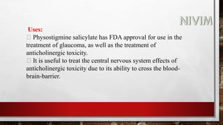 Uses:
Physostigmine salicylate has FDA approval for use in the
treatment of glaucoma, as well as the treatment of
anticholinergic toxicity.
It is useful to treat the central nervous system effects of
anticholinergic toxicity due to its ability to cross the blood-
brain-barrier.
 