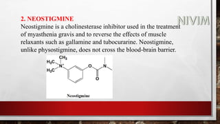 2. NEOSTIGMINE
Neostigmine is a cholinesterase inhibitor used in the treatment
of myasthenia gravis and to reverse the effects of muscle
relaxants such as gallamine and tubocurarine. Neostigmine,
unlike physostigmine, does not cross the blood-brain barrier.
 