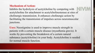 Mechanism of Action:
Inhibits the hydrolysis of acetylcholine by competing with
acetylcholine for attachment to acetylcholinesterase at sites of
cholinergic transmission. It enhances cholinergic action by
facilitating the transmission of impulses across neuromuscular
junctions.
Uses: Neostigmine is used to improve muscle strength in
patients with a certain muscle disease (myasthenia gravis). It
works by preventing the breakdown of a certain natural
substance (acetylcholine) in your body. Acetylcholine is needed
for normal muscle function.
 