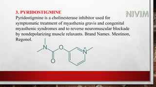 3. PYRIDOSTIGMINE
Pyridostigmine is a cholinesterase inhibitor used for
symptomatic treatment of myasthenia gravis and congenital
myasthenic syndromes and to reverse neuromuscular blockade
by nondepolarizing muscle relaxants. Brand Names. Mestinon,
Regonol.
 