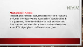 Mechanism of Action:
Pyridostigmine inhibits acetylcholinesterase in the synaptic
cleft, thus slowing down the hydrolysis of acetylcholine. It
is a quaternary carbamate inhibitor of cholinesterase that
does not cross the blood–brain barrier which carbamylates
about 30% of peripheral cholinesterase enzyme.
 