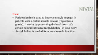 Uses:
• Pyridostigmine is used to improve muscle strength in
patients with a certain muscle disease (myasthenia
gravis). It works by preventing the breakdown of a
certain natural substance (acetylcholine) in your body.
• Acetylcholine is needed for normal muscle function.
 