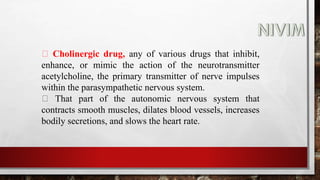 Cholinergic drug, any of various drugs that inhibit,
enhance, or mimic the action of the neurotransmitter
acetylcholine, the primary transmitter of nerve impulses
within the parasympathetic nervous system.
That part of the autonomic nervous system that
contracts smooth muscles, dilates blood vessels, increases
bodily secretions, and slows the heart rate.
 