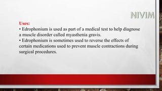 Uses:
• Edrophonium is used as part of a medical test to help diagnose
a muscle disorder called myasthenia gravis.
• Edrophonium is sometimes used to reverse the effects of
certain medications used to prevent muscle contractions during
surgical procedures.
 