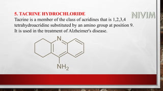 5. TACRINE HYDROCHLORIDE
Tacrine is a member of the class of acridines that is 1,2,3,4
tetrahydroacridine substituted by an amino group at position 9.
It is used in the treatment of Alzheimer's disease.
 