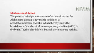 Mechanism of Action
The putative principal mechanism of action of tacrine for
Alzheimer's disease is reversible inhibition of
acetylcholinesterase (AChE), which thereby slows the
breakdown of the chemical messenger acetylcholine (ACh) in
the brain. Tacrine also inhibits butyryl cholinesterase activity.
 