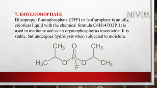 7. ISOFLUOROPHATE
Diisopropyl fluorophosphate (DFP) or Isoflurophate is an oily,
colorless liquid with the chemical formula C6H14FO3P. It is
used in medicine and as an organophosphorus insecticide. It is
stable, but undergoes hydrolysis when subjected to moisture.
 