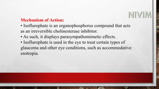 Mechanism of Action:
• Isoflurophate is an organophosphorus compound that acts
as an irreversible cholinesterase inhibitor.
• As such, it displays parasympathomimetic effects.
• Isoflurophate is used in the eye to treat certain types of
glaucoma and other eye conditions, such as accommodative
esotropia.
 