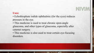 Uses:
• Echothiophate iodide ophthalmic (for the eyes) reduces
pressure in the eye.
• This medicine is used to treat chronic open-angle
glaucoma, and other types of glaucoma, especially after
cataract surgery.
• This medicine is also used to treat certain eye-focusing
disorders.
 