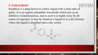 9. PARATHION
Parathion is a deep brown to yellow liquid with a faint odor of
garlic. It is an organic phosphate insecticide which acts as an
inhibitor of cholinesterase, and as such it is highly toxic by all
routes of exposure. It may be found as a liquid or as a dry mixture
where the liquid is absorbed onto a dry carrier.
 