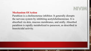 Mechanism Of Action
Parathion is a cholinesterase inhibitor. It generally disrupts
the nervous system by inhibiting acetylcholinesterase. It is
absorbed via skin, mucous membranes, and orally. Absorbed
parathion is rapidly metabolized to paraoxon, as described in
Insecticidal activity.
 