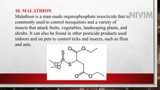 10. MALATHION
Malathion is a man-made organophosphate insecticide that is
commonly used to control mosquitoes and a variety of
insects that attack fruits, vegetables, landscaping plants, and
shrubs. It can also be found in other pesticide products used
indoors and on pets to control ticks and insects, such as fleas
and ants.
 