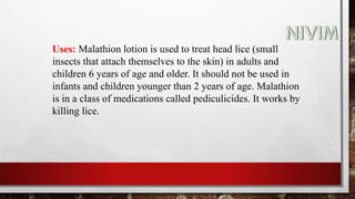 Uses: Malathion lotion is used to treat head lice (small
insects that attach themselves to the skin) in adults and
children 6 years of age and older. It should not be used in
infants and children younger than 2 years of age. Malathion
is in a class of medications called pediculicides. It works by
killing lice.
 