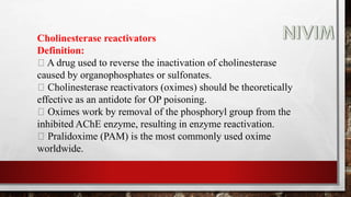Cholinesterase reactivators
Definition:
A drug used to reverse the inactivation of cholinesterase
caused by organophosphates or sulfonates.
Cholinesterase reactivators (oximes) should be theoretically
effective as an antidote for OP poisoning.
Oximes work by removal of the phosphoryl group from the
inhibited AChE enzyme, resulting in enzyme reactivation.
Pralidoxime (PAM) is the most commonly used oxime
worldwide.
 