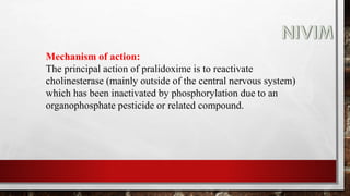 Mechanism of action:
The principal action of pralidoxime is to reactivate
cholinesterase (mainly outside of the central nervous system)
which has been inactivated by phosphorylation due to an
organophosphate pesticide or related compound.
 