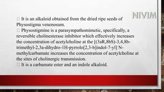 It is an alkaloid obtained from the dried ripe seeds of
Physostigma venenosum.
Physostigmine is a parasympathomimetic, specifically, a
reversible cholinesterase inhibitor which effectively increases
the concentration of acetylcholine at the [(3aR,8bS)-3,4,8b-
trimethyl-2,3a-dihydro-1H-pyrrolo[2,3-b]indol-7-yl] N-
methylcarbamate increases the concentration of acetylcholine at
the sites of cholinergic transmission.
It is a carbamate ester and an indole alkaloid.
 