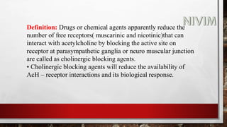 Definition: Drugs or chemical agents apparently reduce the
number of free receptors( muscarinic and nicotinic)that can
interact with acetylcholine by blocking the active site on
receptor at parasympathetic ganglia or neuro muscular junction
are called as cholinergic blocking agents.
• Cholinergic blocking agents will reduce the availability of
AcH – receptor interactions and its biological response.
 