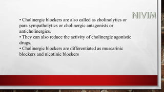 • Cholinergic blockers are also called as cholinolytics or
para sympatholytics or cholinergic antagonists or
anticholinergics.
• They can also reduce the activity of cholinergic agonistic
drugs.
• Cholinergic blockers are differentiated as muscarinic
blockers and nicotinic blockers
 