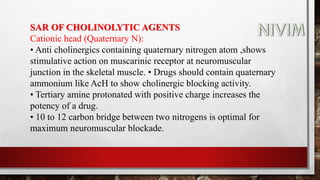 SAR OF CHOLINOLYTIC AGENTS
Cationic head (Quaternary N):
• Anti cholinergics containing quaternary nitrogen atom ,shows
stimulative action on muscarinic receptor at neuromuscular
junction in the skeletal muscle. • Drugs should contain quaternary
ammonium like AcH to show cholinergic blocking activity.
• Tertiary amine protonated with positive charge increases the
potency of a drug.
• 10 to 12 carbon bridge between two nitrogens is optimal for
maximum neuromuscular blockade.
 