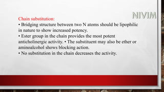 Chain substitution:
• Bridging structure between two N atoms should be lipophilic
in nature to show increased potency.
• Ester group in the chain provides the most potent
anticholinergic activity. • The substituent may also be ether or
aminoalcohol shows blocking action.
• No substitution in the chain decreases the activity.
 