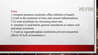 Uses:
1.Atropine produces mydriatic effect (dilation of pupil).
2.Used in the treatment of iritis and corneal inflammations.
3.To treat arrythmias by increasing heart rate.
4. Atropine is used before general anaesthesia to reduce oral
and nasal secretions
5. Used as organophosphate antidote(to prevent muscarinic
effects of AcH accumulation ).
 