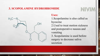 3. SCOPOLAMINE HYDROBROMIDE
Uses:
1.Scopolamine is also called as
hyoscine
2.Used to treat motion sickness
and postoperative nausea and
vomiting
3. Scopolamine is used before
surgery to decrease saliva
secretion
 