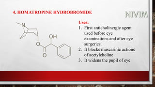 4. HOMATROPINE HYDROBROMIDE
Uses:
1. First anticholinergic agent
used before eye
examinations and after eye
surgeries.
2. It blocks muscarinic actions
of acetylcholine
3. It widens the pupil of eye
 