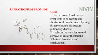 5. IPRATROPIUM BROMIDE
Uses:
1.Used to control and prevent
symptoms of Wheezing and
shortness of breath caused by lung
disease chronic obstructure
pulmonary disease.
2.It relaxes the muscles around
airways to easier the breathe
3.To treat bronchitis and
emphysema.
 
