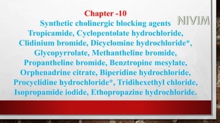 Chapter -10
Synthetic cholinergic blocking agents
Tropicamide, Cyclopentolate hydrochloride,
Clidinium bromide, Dicyclomine hydrochloride*,
Glycopyrrolate, Methantheline bromide,
Propantheline bromide, Benztropine mesylate,
Orphenadrine citrate, Biperidine hydrochloride,
Procyclidine hydrochloride*, Tridihexethyl chloride,
Isopropamide iodide, Ethopropazine hydrochloride.
 