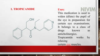 1. TROPICAMIDE Uses:
This medication is used to
widen (dilate) the pupil of
the eye in preparation for
certain eye examinations.
It belongs to a class of
drugs known as
anticholinergics.
Tropicamide works by
relaxing
certain eye muscles.
 