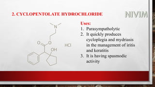2. CYCLOPENTOLATE HYDROCHLORIDE
Uses:
1. Parasympatholytic
2. It quickly produces
cycloplegia and mydriasis
in the management of iritis
and keratitis
3. It is having spasmodic
activity
 